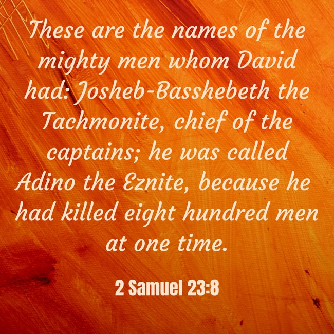 These are the names of the mighty men whom David had: Josheb-Basshebeth the Tachmonite, chief of the captains; he was called Adino the Eznite, because he had killed eight hundred men at one time. - 2 Samuel 23:8