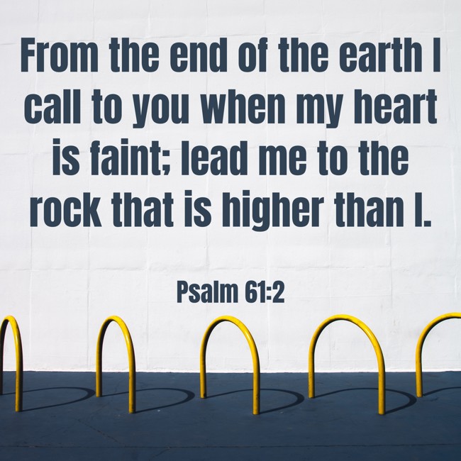  From the end of the earth I call to you when my heart is faint; lead me to the rock that is higher than I.   - Psalm 61:2 