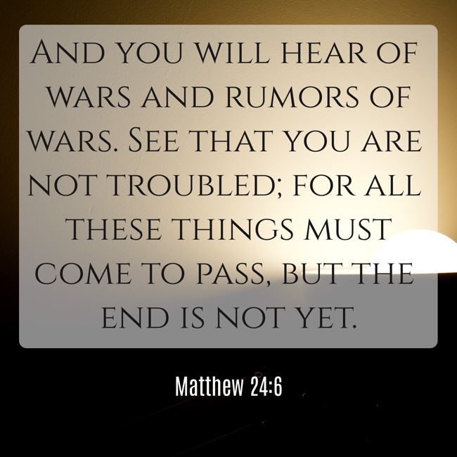 And you will hear of wars and rumors of wars. See that you are not troubled; for all these things must come to pass, but the end is not yet. - Matthew 24:6