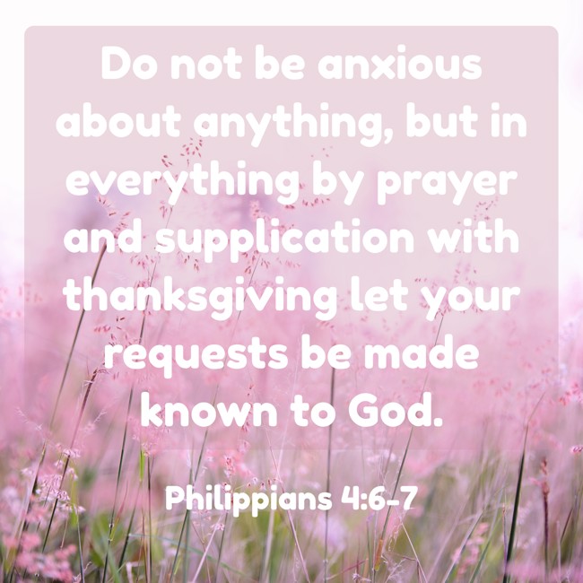  Do not be anxious about anything, but in everything by prayer and supplication with thanksgiving let your requests be made known to God.   - Philippians 4:6-7 