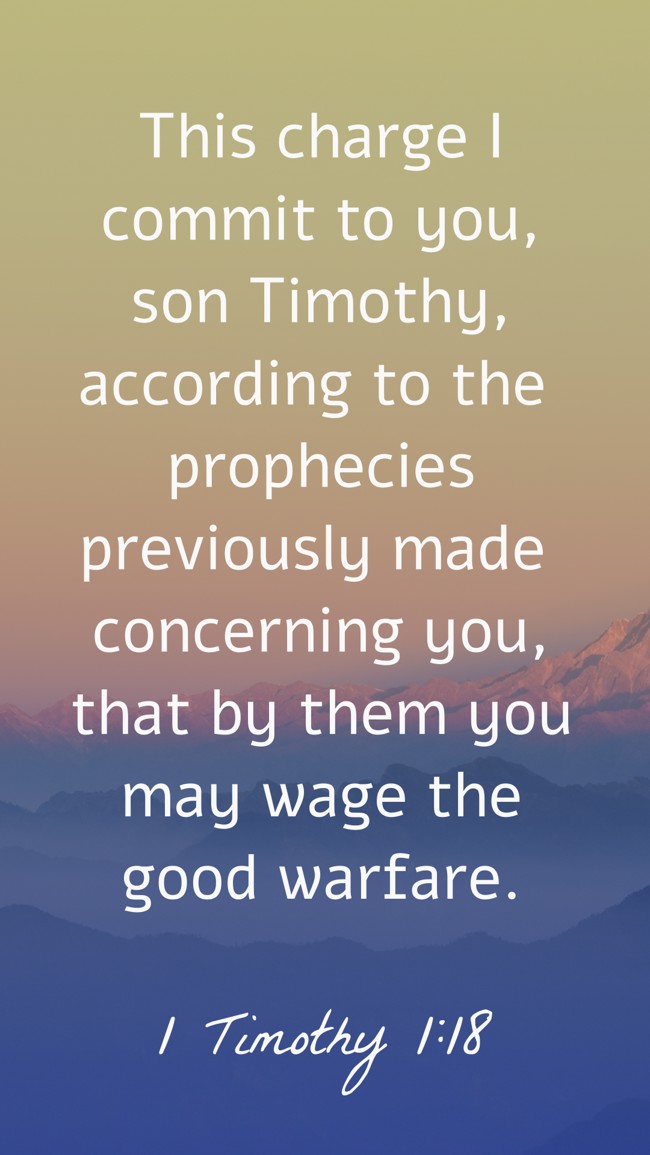 This charge I commit to you, son Timothy, according to the prophecies previously made concerning you, that by them you may wage the good warfare. - 1 Timothy 1:18
