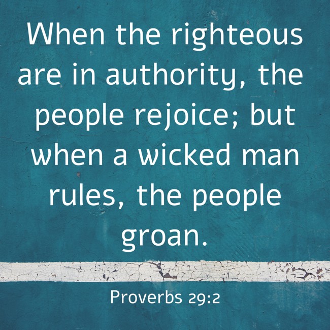 When the righteous are in authority, the people rejoice; but when a wicked man rules, the people groan. - Proverbs 29:2