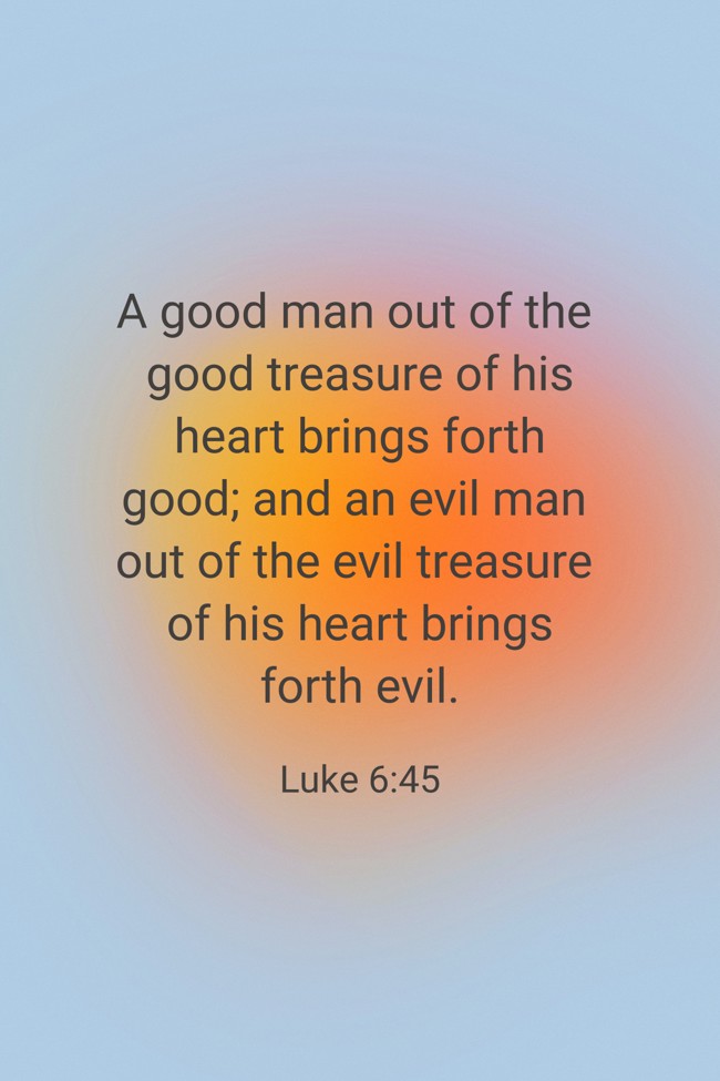 A good man out of the good treasure of his heart brings forth good; and an evil man out of the evil treasure of his heart brings forth evil. - Luke 6:45