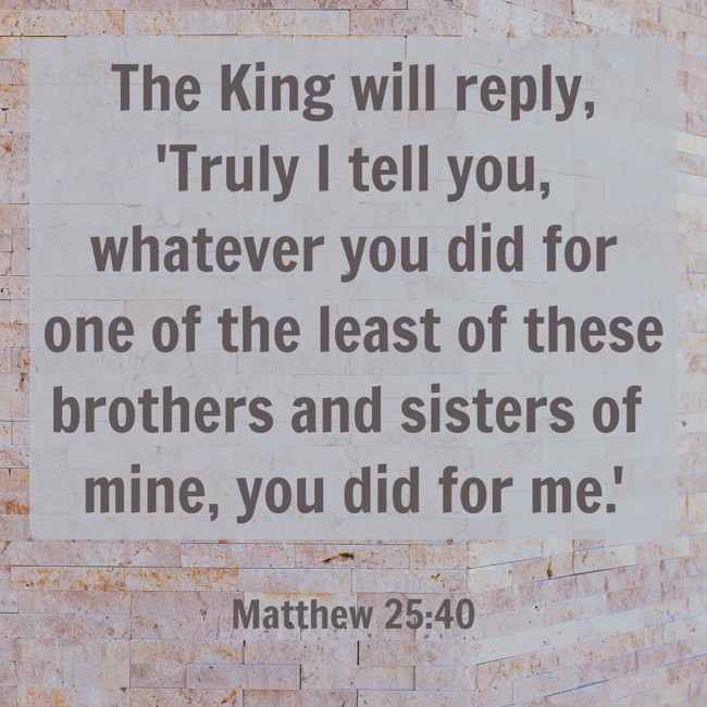 The King will reply, 'Truly I tell you, whatever you did for one of the least of these brothers and sisters of mine, you did for me.' - Matthew 25:40