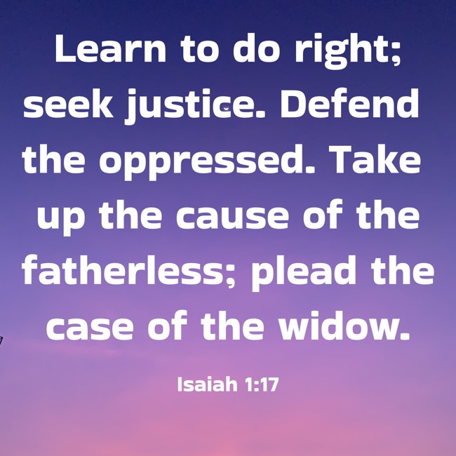 Learn to do right; seek justice. Defend the oppressed. Take up the cause of the fatherless; plead the case of the widow. - Isaiah 1:17