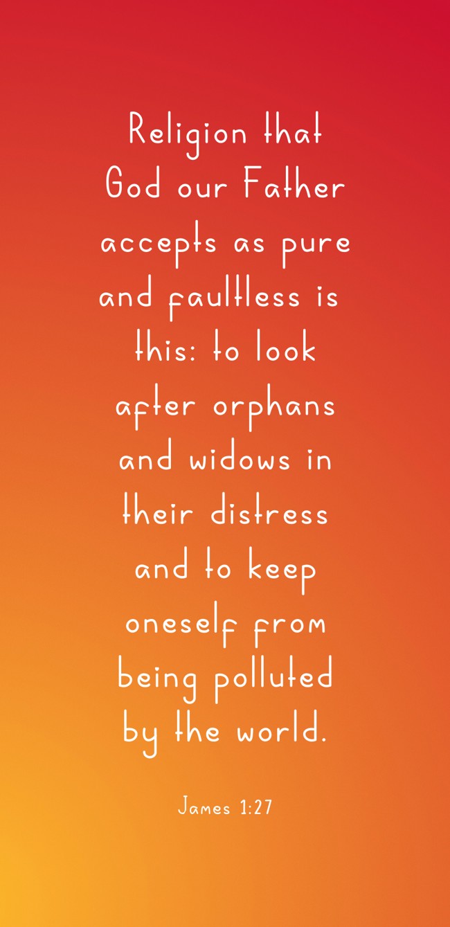 Religion that God our Father accepts as pure and faultless is this: to look after orphans and widows in their distress and to keep oneself from being polluted by the world. - James 1:27