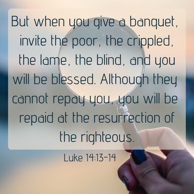 But when you give a banquet, invite the poor, the crippled, the lame, the blind, and you will be blessed. Although they cannot repay you, you will be repaid at the resurrection of the righteous. - Luke 14:13-14