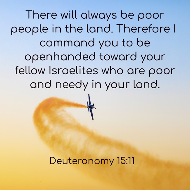 There will always be poor people in the land. Therefore I command you to be openhanded toward your fellow Israelites who are poor and needy in your land. - Deuteronomy 15:11