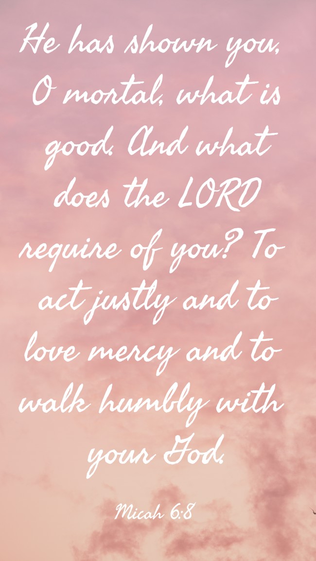 He has shown you, O mortal, what is good. And what does the LORD require of you? To act justly and to love mercy and to walk humbly with your God. - Micah 6:8