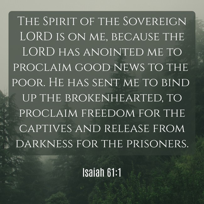 The Spirit of the Sovereign LORD is on me, because the LORD has anointed me to proclaim good news to the poor. He has sent me to bind up the brokenhearted, to proclaim freedom for the captives and release from darkness for the prisoners. - Isaiah 61:1