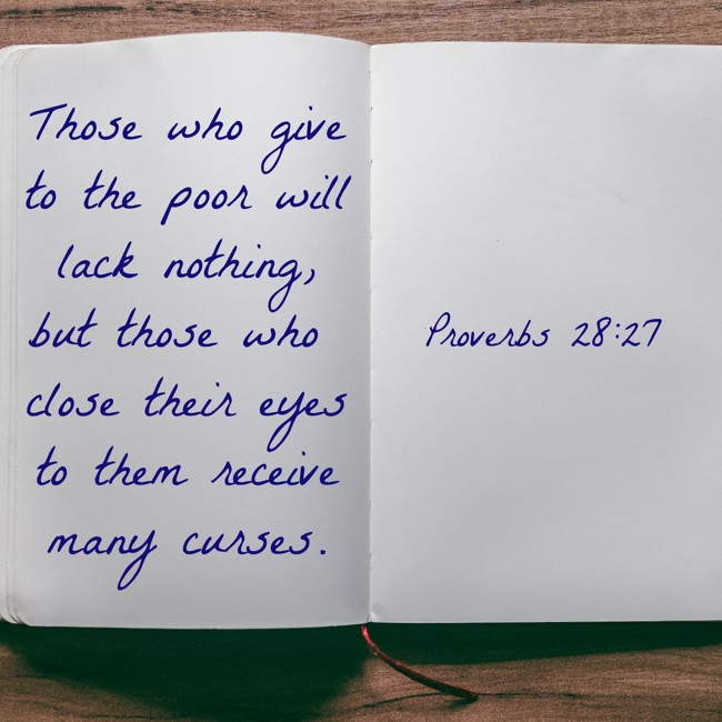 Those who give to the poor will lack nothing, but those who close their eyes to them receive many curses. - Proverbs 28:27