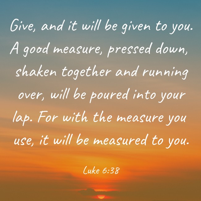 Give, and it will be given to you. A good measure, pressed down, shaken together and running over, will be poured into your lap. For with the measure you use, it will be measured to you. - Luke 6:38