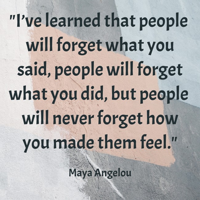 I’ve learned that people will forget what you said, people will forget what you did, but people will never forget how you made them feel. - Maya Angelou