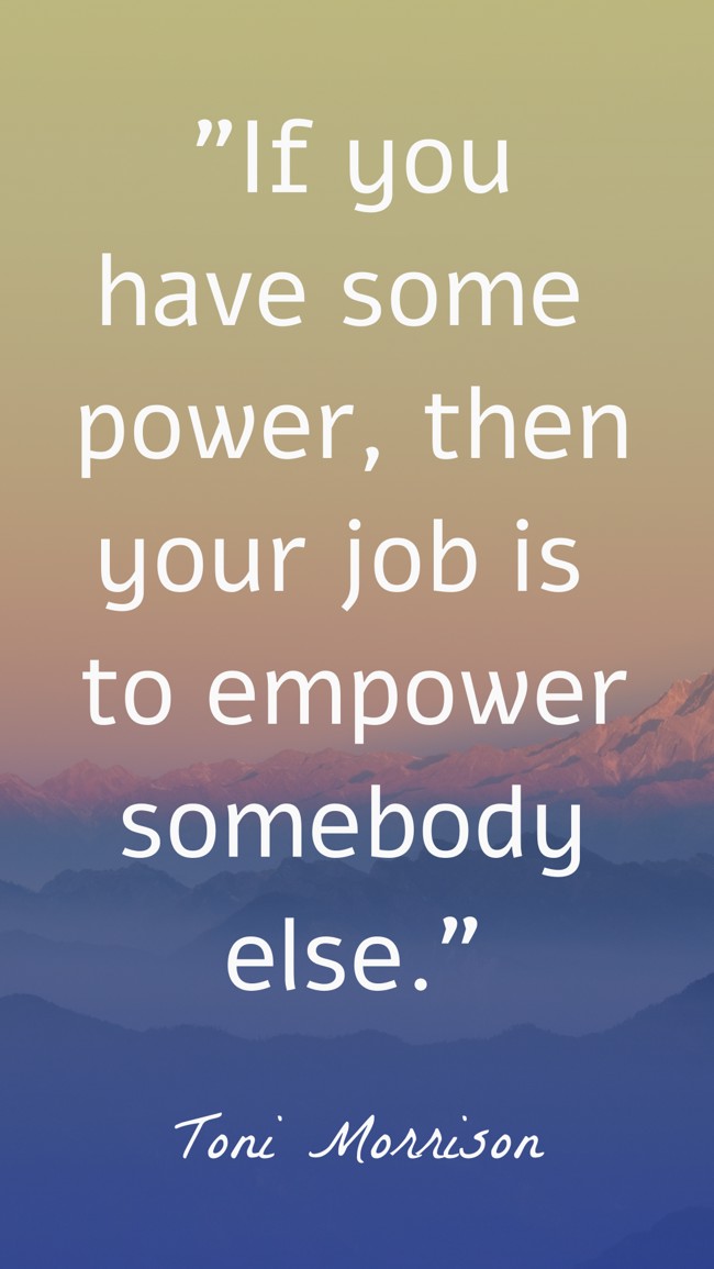 If you have some power, then your job is to empower somebody else. - Toni Morrison