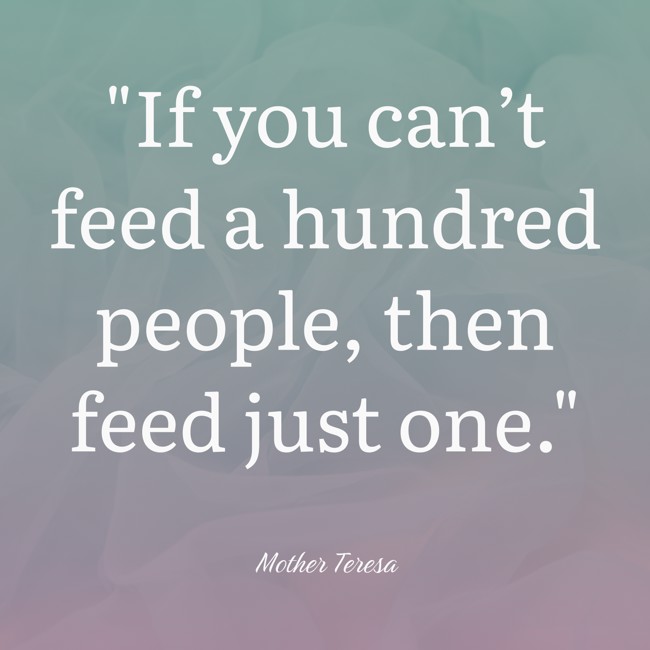 If you can’t feed a hundred people, then feed just one. - Mother Teresa