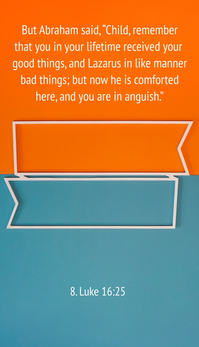 But Abraham said, “Child, remember that you in your lifetime received your good things, and Lazarus in like manner bad things; but now he is comforted here, and you are in anguish.” - 8. Luke 16:25