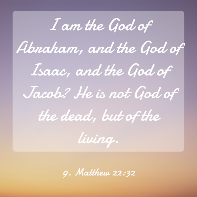 I am the God of Abraham, and the God of Isaac, and the God of Jacob? He is not God of the dead, but of the living. - 9. Matthew 22:32