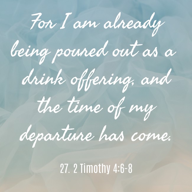 For I am already being poured out as a drink offering, and the time of my departure has come. - 27. 2 Timothy 4:6-8