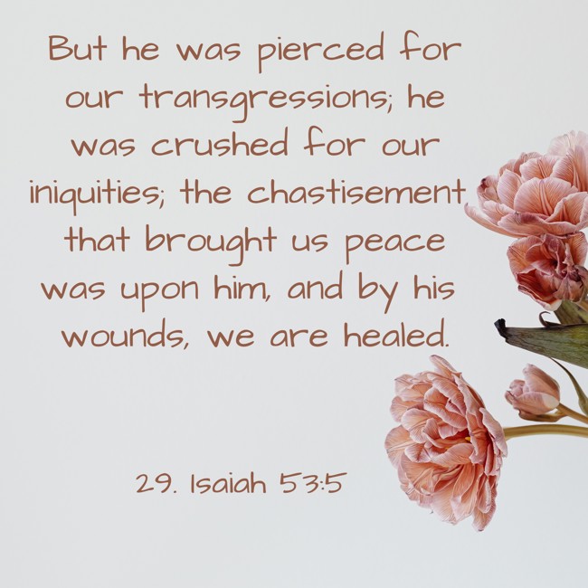 But he was pierced for our transgressions; he was crushed for our iniquities; the chastisement that brought us peace was upon him, and by his wounds, we are healed. - 29. Isaiah 53:5