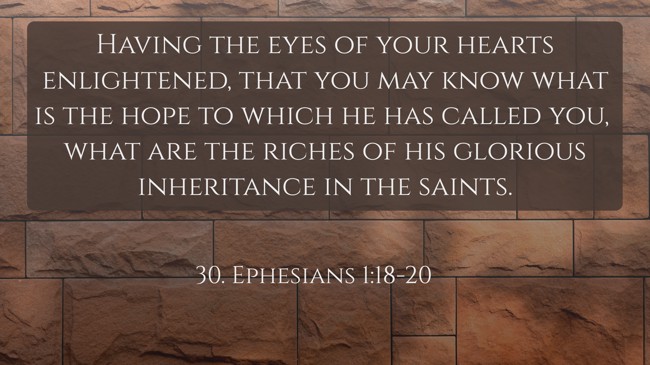 Having the eyes of your hearts enlightened, that you may know what is the hope to which he has called you, what are the riches of his glorious inheritance in the saints. - 30. Ephesians 1:18-20