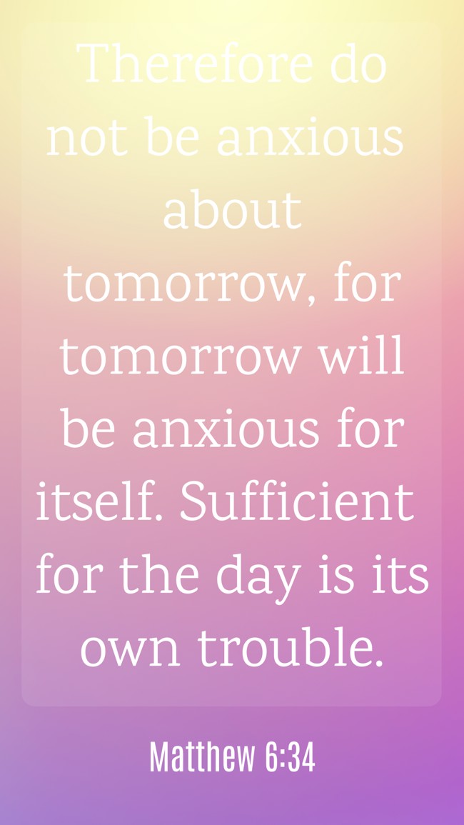 Therefore do not be anxious about tomorrow, for tomorrow will be anxious for itself. Sufficient for the day is its own trouble. - Matthew 6:34