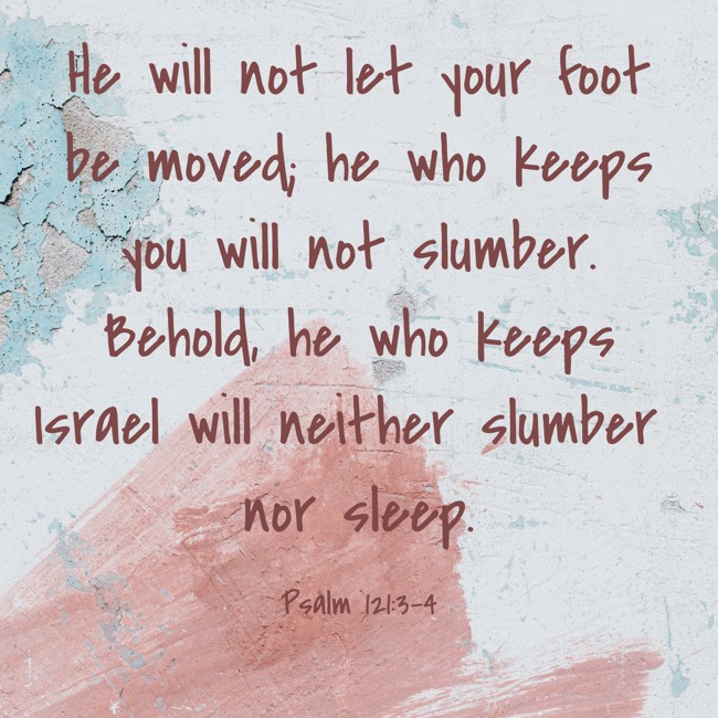 He will not let your foot be moved; he who keeps you will not slumber. Behold, he who keeps Israel will neither slumber nor sleep. - Psalm 121:3-4