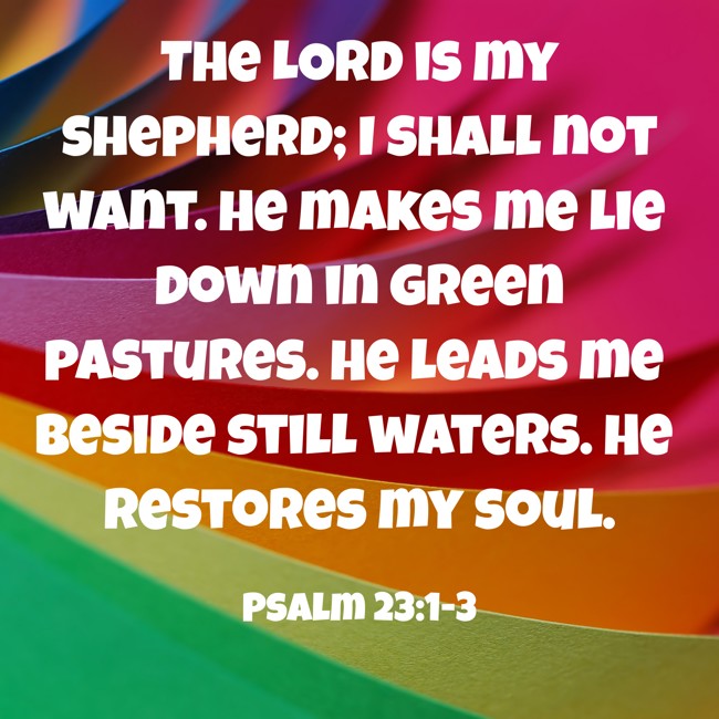 The LORD is my shepherd; I shall not want. He makes me lie down in green pastures. He leads me beside still waters. He restores my soul. - Psalm 23:1-3