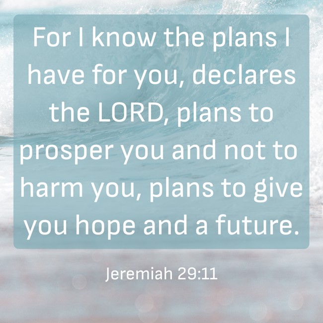 For I know the plans I have for you, declares the LORD, plans to prosper you and not to harm you, plans to give you hope and a future. - Jeremiah 29:11