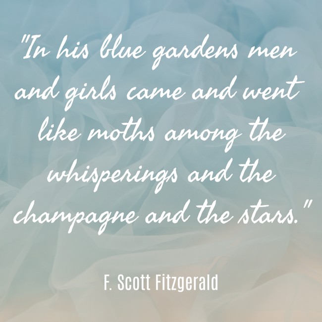In his blue gardens men and girls came and went like moths among the whisperings and the champagne and the stars. - F. Scott Fitzgerald