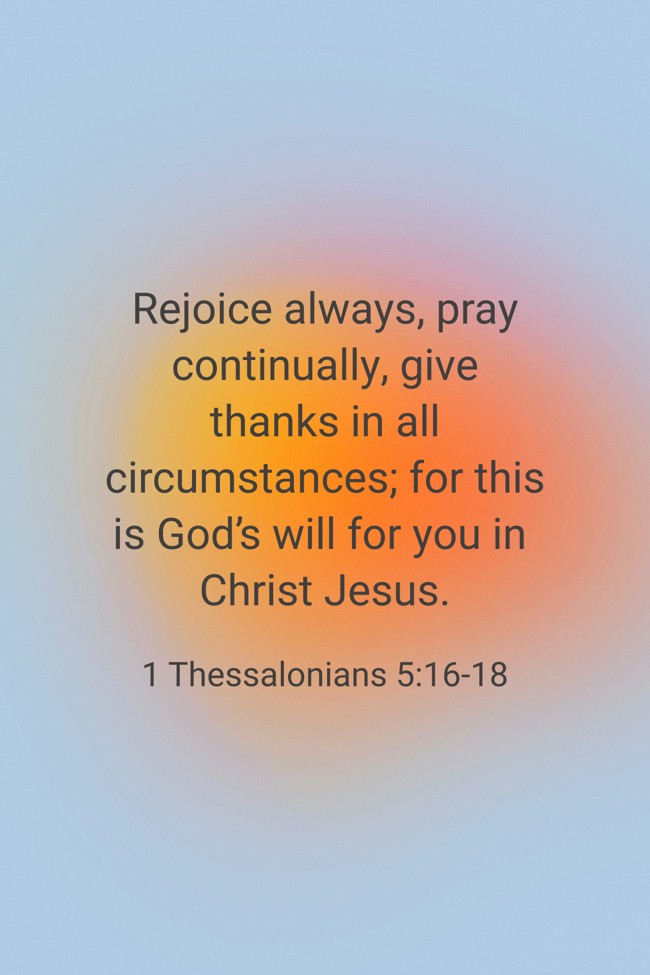 Rejoice always, pray continually, give thanks in all circumstances; for this is God’s will for you in Christ Jesus. - 1 Thessalonians 5:16-18