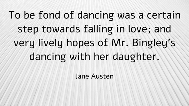 To be fond of dancing was a certain step towards falling in love; and very lively hopes of Mr. Bingley's dancing with her daughter. - Jane Austen