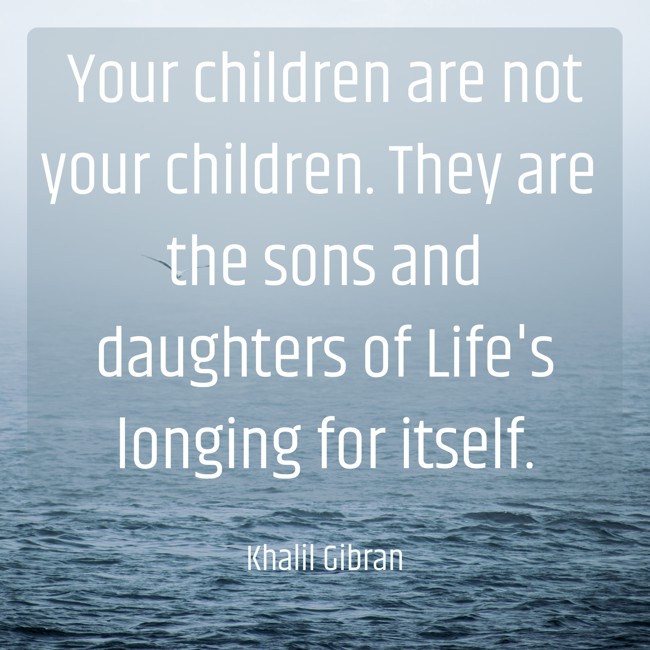 Your children are not your children. They are the sons and daughters of Life's longing for itself. - Khalil Gibran