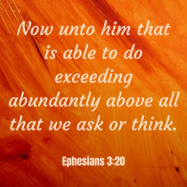 Now unto him that is able to do exceeding abundantly above all that we ask or think. - Ephesians 3:20