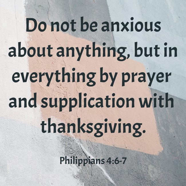 Do not be anxious about anything, but in everything by prayer and supplication with thanksgiving. - Philippians 4:6-7