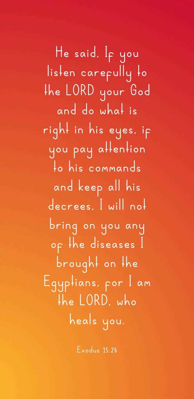 He said, If you listen carefully to the LORD your God and do what is right in his eyes, if you pay attention to his commands and keep all his decrees, I will not bring on you any of the diseases I brought on the Egyptians, for I am the LORD, who heals you. - Exodus 15:26
