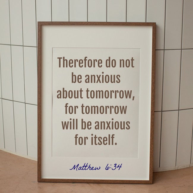 Therefore do not be anxious about tomorrow, for tomorrow will be anxious for itself. - Matthew 6:34