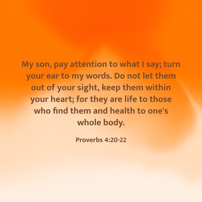 My son, pay attention to what I say; turn your ear to my words. Do not let them out of your sight, keep them within your heart; for they are life to those who find them and health to one's whole body. - Proverbs 4:20-22