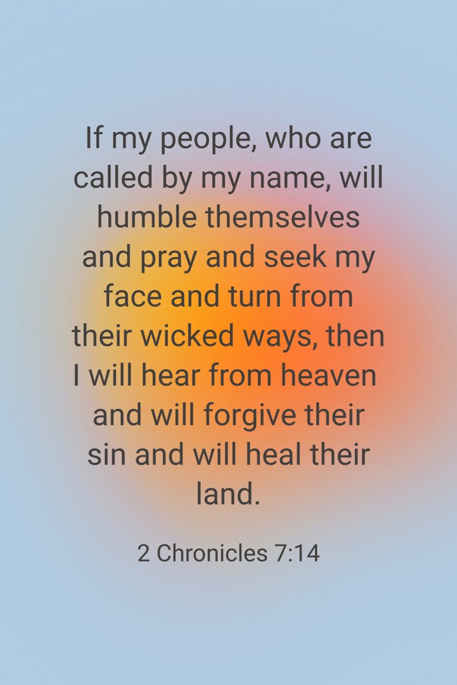 If my people, who are called by my name, will humble themselves and pray and seek my face and turn from their wicked ways, then I will hear from heaven and will forgive their sin and will heal their land. - 2 Chronicles 7:14