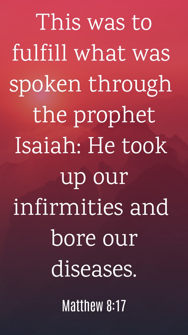 This was to fulfill what was spoken through the prophet Isaiah: He took up our infirmities and bore our diseases. - Matthew 8:17