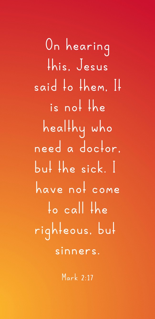 On hearing this, Jesus said to them, It is not the healthy who need a doctor, but the sick. I have not come to call the righteous, but sinners. - Mark 2:17