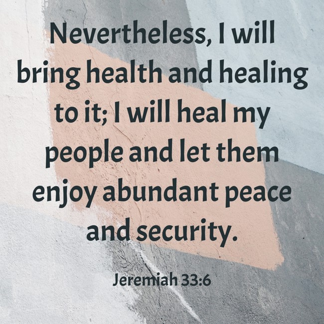 Nevertheless, I will bring health and healing to it; I will heal my people and let them enjoy abundant peace and security. - Jeremiah 33:6