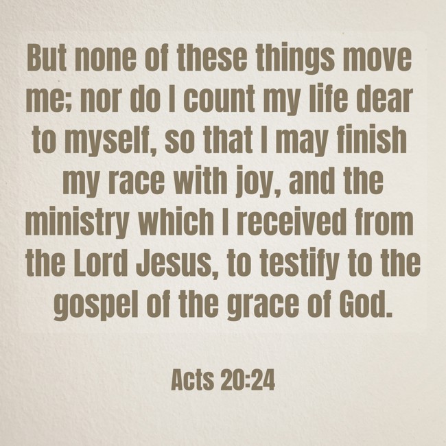  But none of these things move me; nor do I count my life dear to myself, so that I may finish my race with joy, and the ministry which I received from the Lord Jesus, to testify to the gospel of the grace of God.   - Acts 20:24 