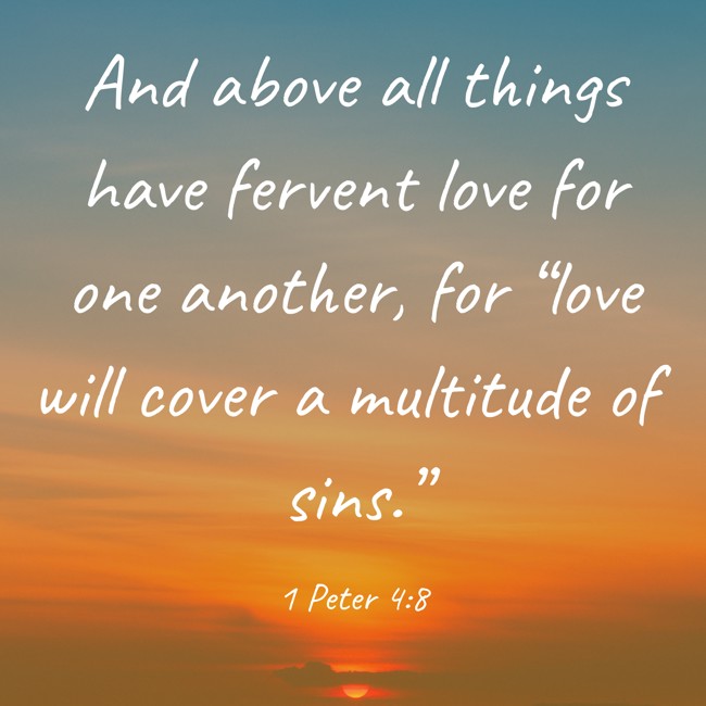 And above all things have fervent love for one another, for “love will cover a multitude of sins.” - 1 Peter 4:8