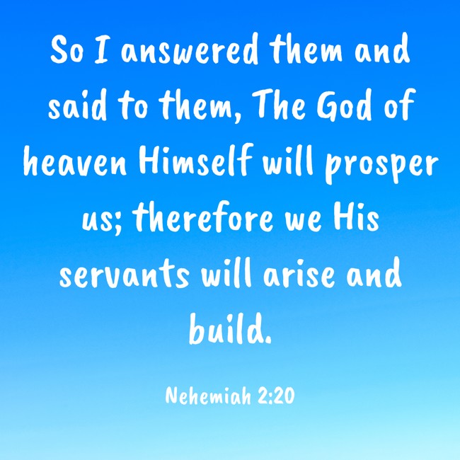  So I answered them and said to them, The God of heaven Himself will prosper us; therefore we His servants will arise and build.   - Nehemiah 2:20 