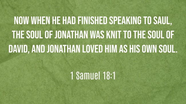 Now when he had finished speaking to Saul, the soul of Jonathan was knit to the soul of David, and Jonathan loved him as his own soul. - 1 Samuel 18:1