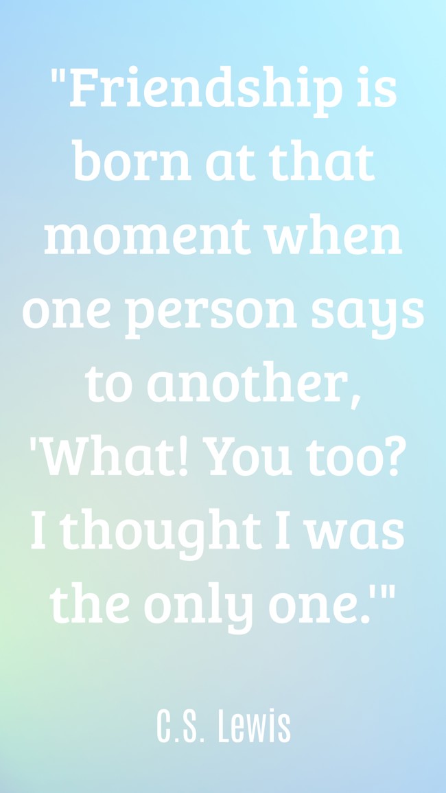 Friendship is born at that moment when one person says to another, 'What! You too? I thought I was the only one.' - C.S. Lewis
