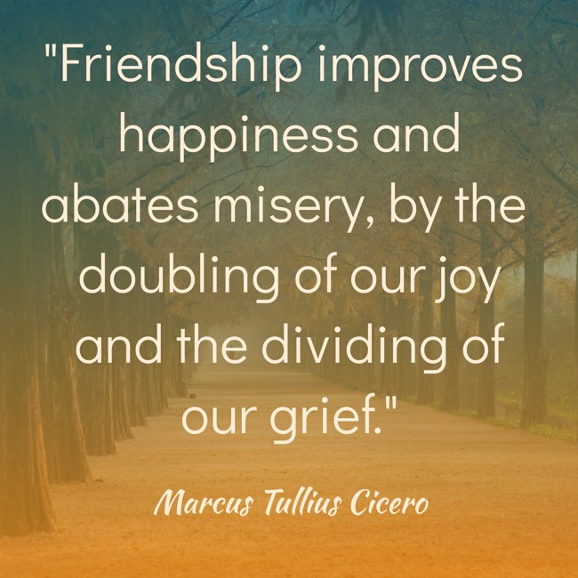 Friendship improves happiness and abates misery, by the doubling of our joy and the dividing of our grief. - Marcus Tullius Cicero