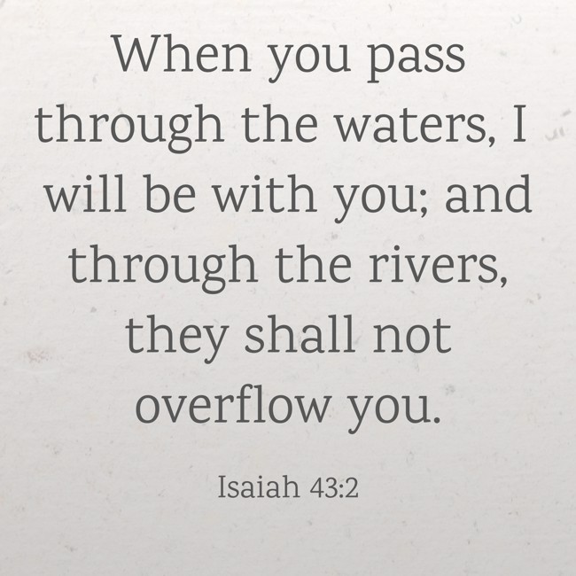 When you pass through the waters, I will be with you; and through the rivers, they shall not overflow you. - Isaiah 43:2