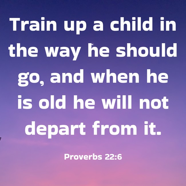 Train up a child in the way he should go, and when he is old he will not depart from it. - Proverbs 22:6