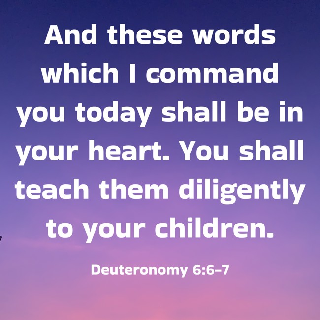 And these words which I command you today shall be in your heart. You shall teach them diligently to your children. - Deuteronomy 6:6-7